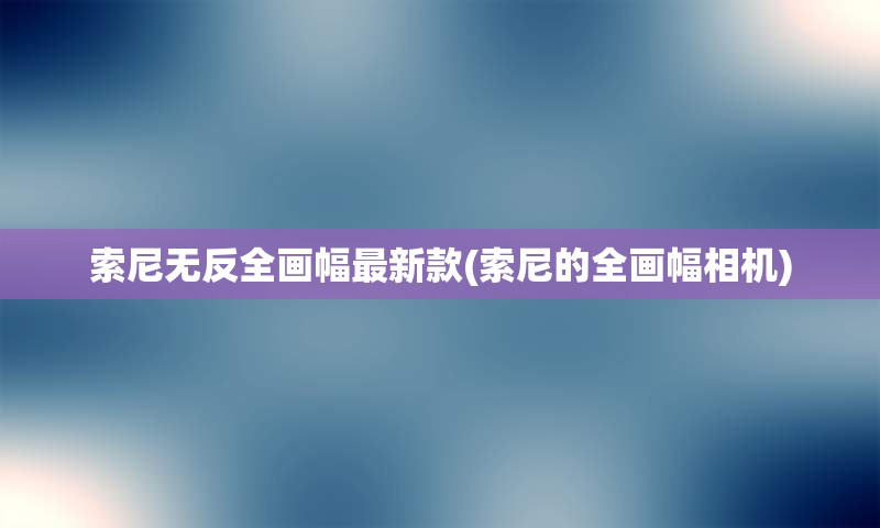 索尼无反全画幅最新款(索尼的全画幅相机)