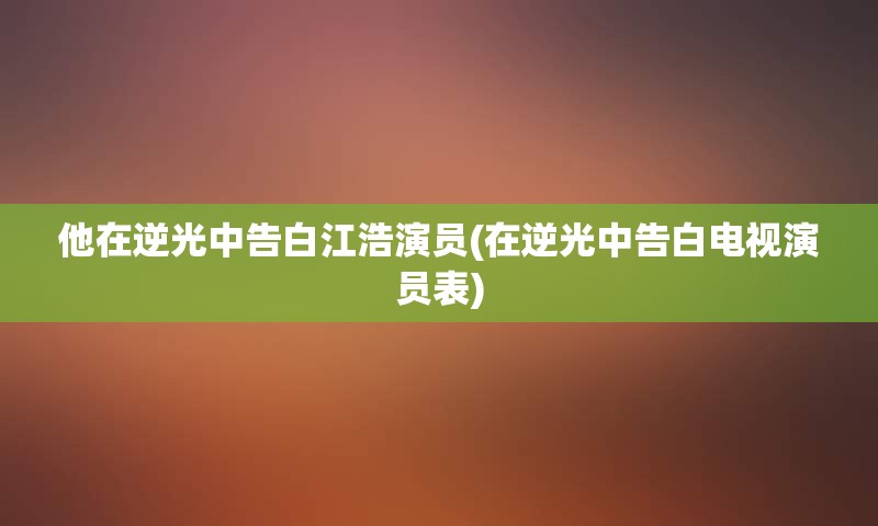 他在逆光中告白江浩演员(在逆光中告白电视演员表)