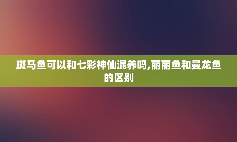 斑马鱼可以和七彩神仙混养吗,丽丽鱼和曼龙鱼的区别