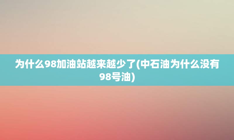 为什么98加油站越来越少了(中石油为什么没有98号油)