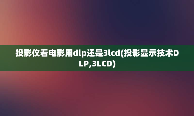 投影仪看电影用dlp还是3lcd(投影显示技术DLP,3LCD)