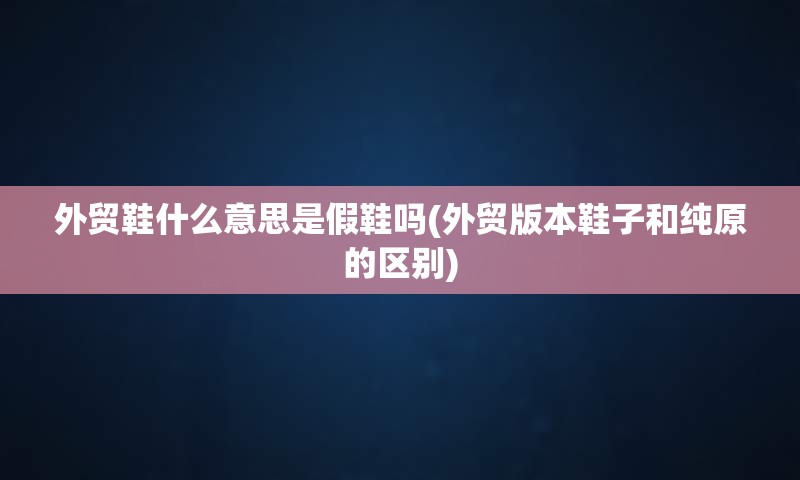 外贸鞋什么意思是假鞋吗(外贸版本鞋子和纯原的区别)