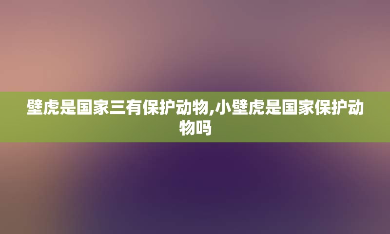 壁虎是国家三有保护动物,小壁虎是国家保护动物吗