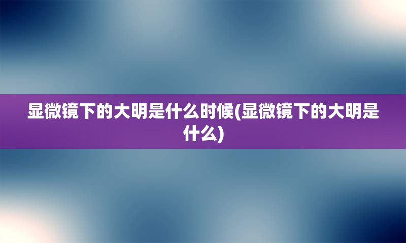 显微镜下的大明是什么时候(显微镜下的大明是什么)