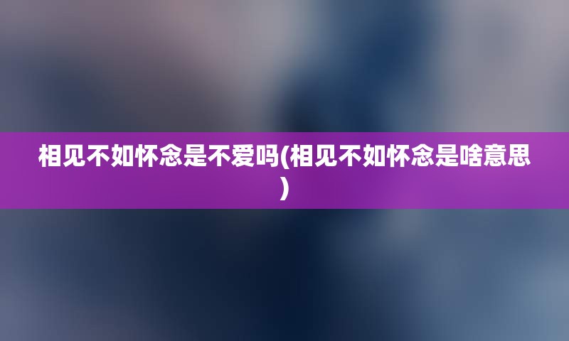 相见不如怀念是不爱吗(相见不如怀念是啥意思)