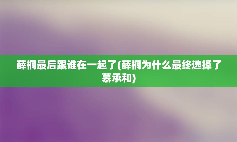 薛桐最后跟谁在一起了(薛桐为什么最终选择了慕承和)