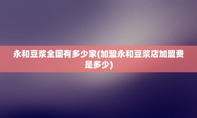 永和豆浆全国有多少家(加盟永和豆浆店加盟费是多少)