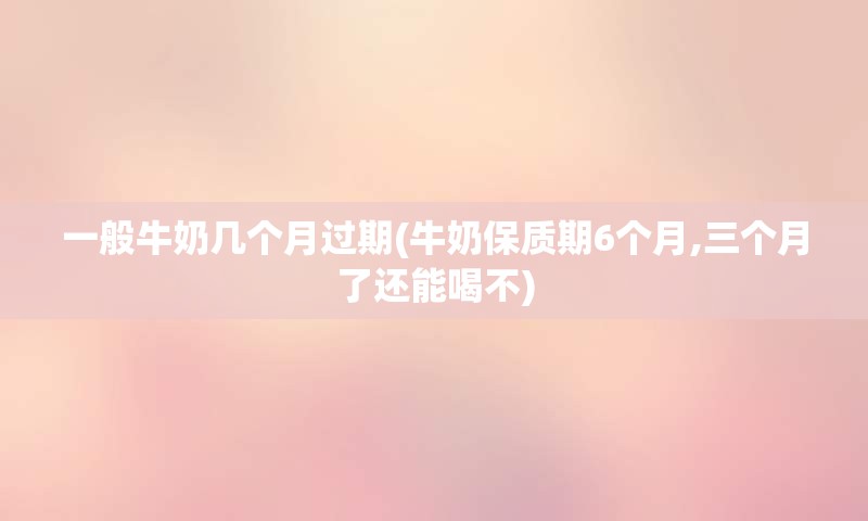 一般牛奶几个月过期(牛奶保质期6个月,三个月了还能喝不)