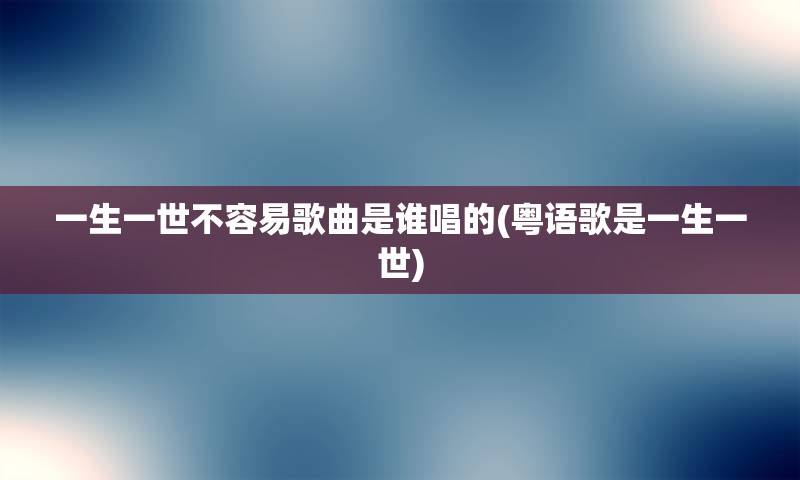 一生一世不容易歌曲是谁唱的(粤语歌是一生一世)