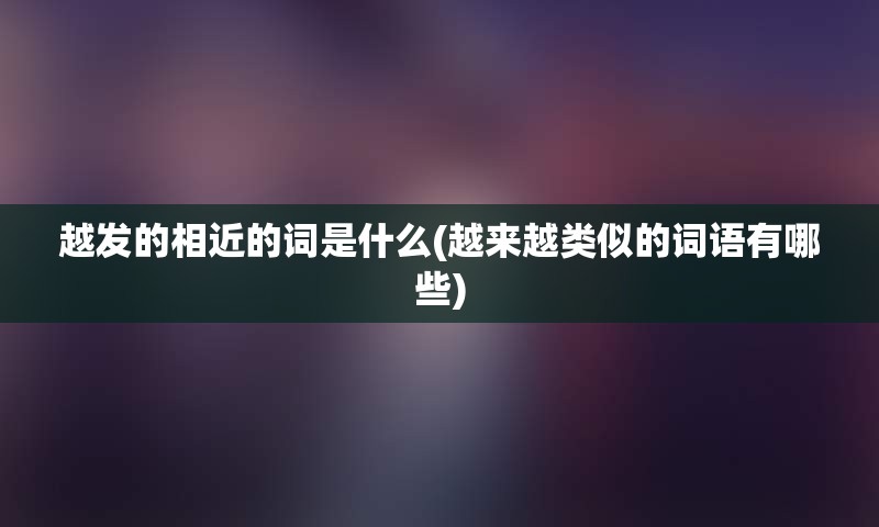 越发的相近的词是什么(越来越类似的词语有哪些)