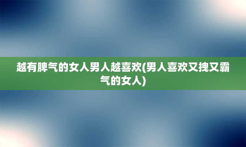 越有脾气的女人男人越喜欢(男人喜欢又拽又霸气的女人)