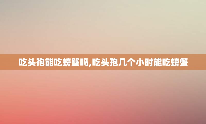 吃头孢能吃螃蟹吗,吃头孢几个小时能吃螃蟹