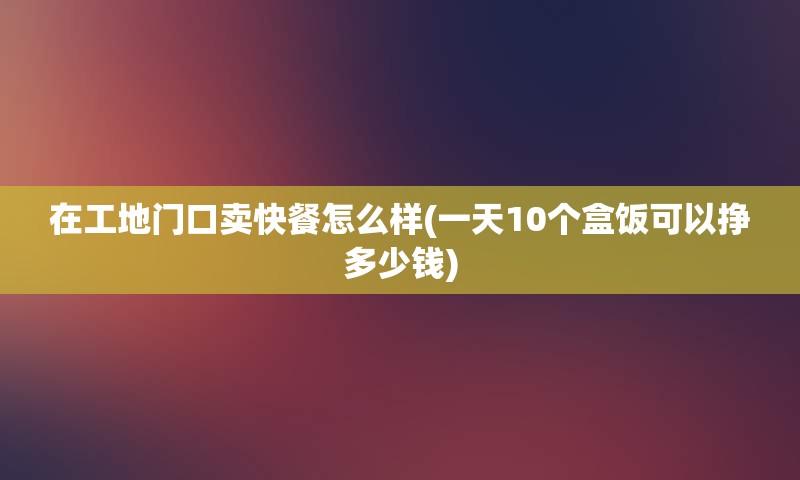 在工地门口卖快餐怎么样(一天10个盒饭可以挣多少钱)