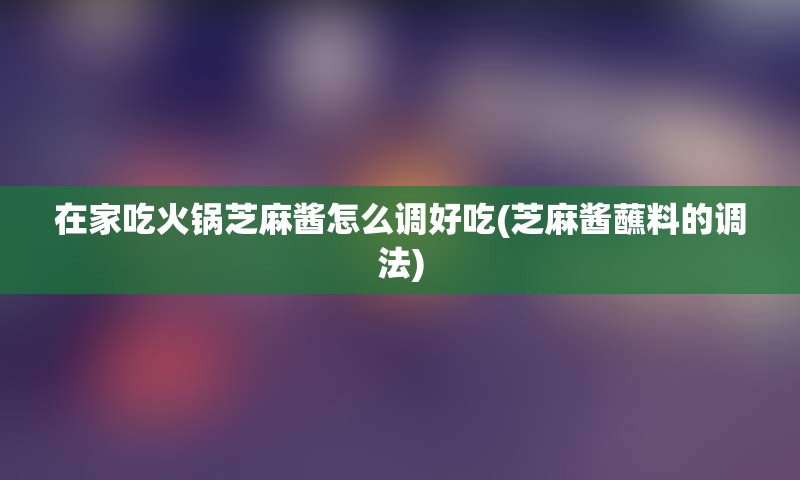 在家吃火锅芝麻酱怎么调好吃(芝麻酱蘸料的调法)