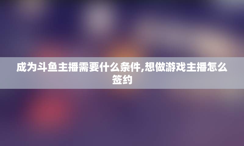 成为斗鱼主播需要什么条件,想做游戏主播怎么签约