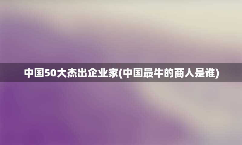 中国50大杰出企业家(中国最牛的商人是谁)