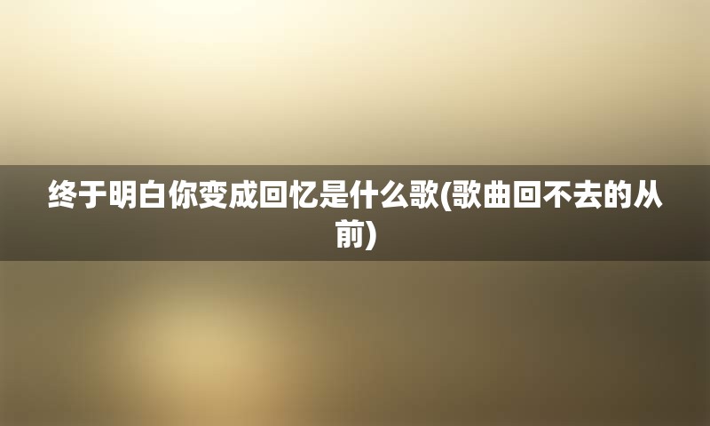 终于明白你变成回忆是什么歌(歌曲回不去的从前)