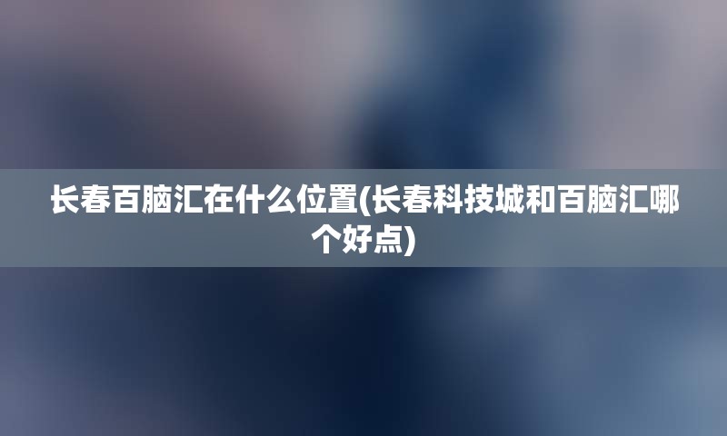 长春百脑汇在什么位置(长春科技城和百脑汇哪个好点)