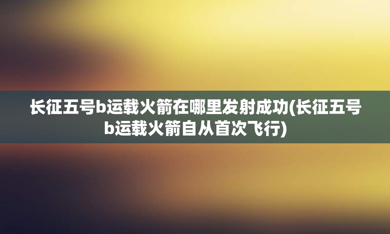 长征五号b运载火箭在哪里发射成功(长征五号b运载火箭自从首次飞行)