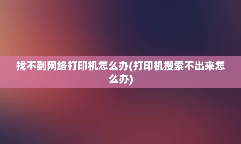 找不到网络打印机怎么办(打印机搜索不出来怎么办)