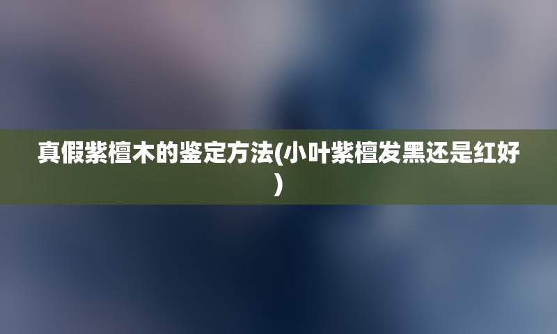 真假紫檀木的鉴定方法(小叶紫檀发黑还是红好)