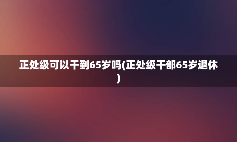 正处级可以干到65岁吗(正处级干部65岁退休)