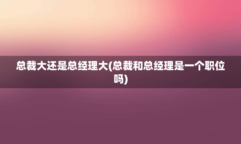 总裁大还是总经理大(总裁和总经理是一个职位吗)