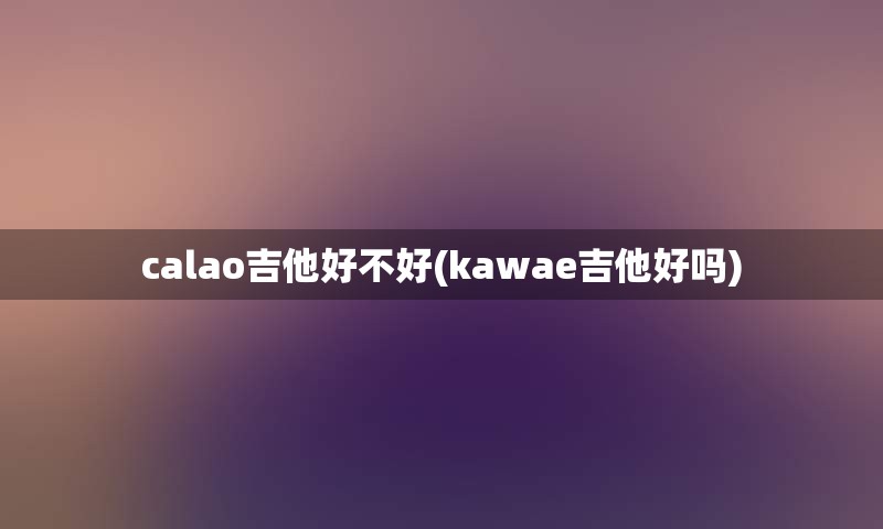 calao吉他好不好(kawae吉他好吗)