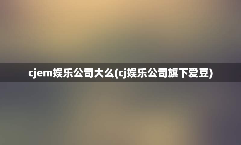 cjem娱乐公司大么(cj娱乐公司旗下爱豆)