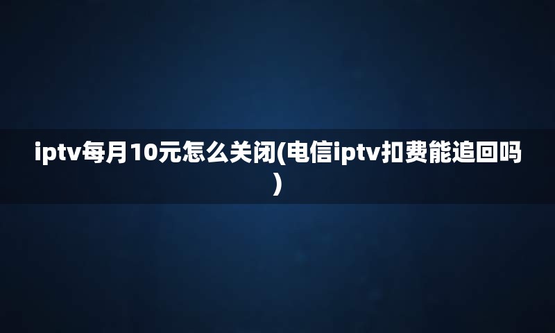 iptv每月10元怎么关闭(电信iptv扣费能追回吗)