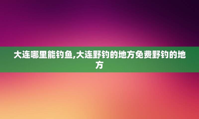 大连哪里能钓鱼,大连野钓的地方免费野钓的地方