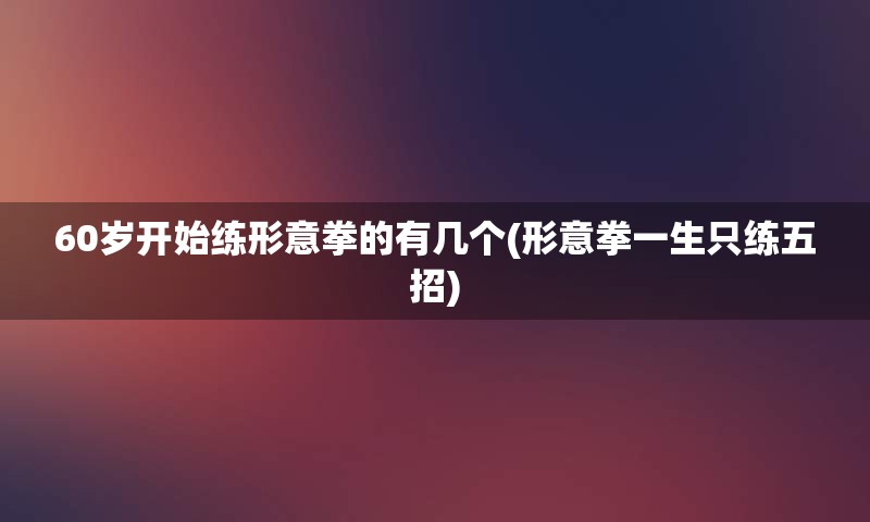 60岁开始练形意拳的有几个(形意拳一生只练五招)