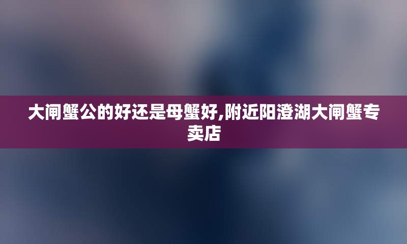 大闸蟹公的好还是母蟹好,附近阳澄湖大闸蟹专卖店