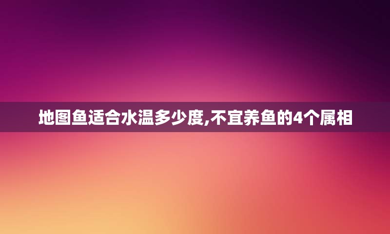 地图鱼适合水温多少度,不宜养鱼的4个属相