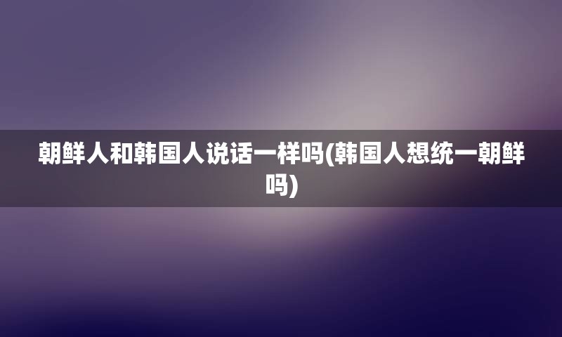 朝鲜人和韩国人说话一样吗(韩国人想统一朝鲜吗)