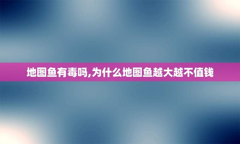 地图鱼有毒吗,为什么地图鱼越大越不值钱