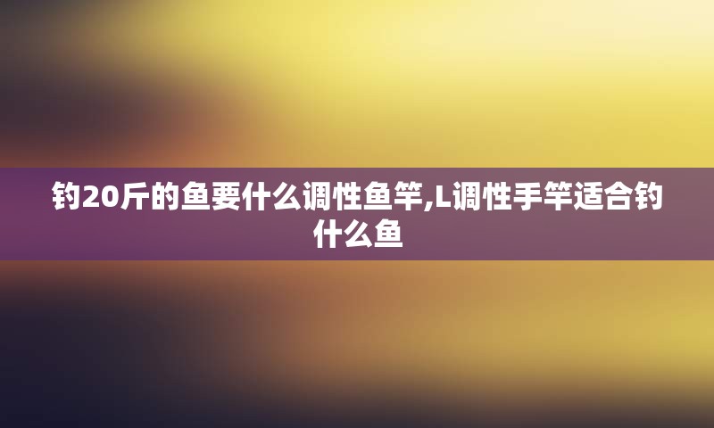 钓20斤的鱼要什么调性鱼竿,L调性手竿适合钓什么鱼