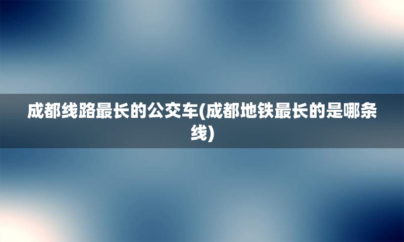 成都线路最长的公交车(成都地铁最长的是哪条线)