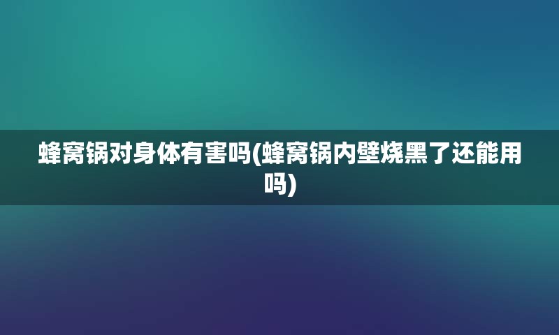 蜂窝锅对身体有害吗(蜂窝锅内壁烧黑了还能用吗)