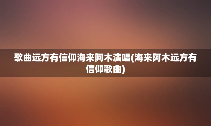 歌曲远方有信仰海来阿木演唱(海来阿木远方有信仰歌曲)