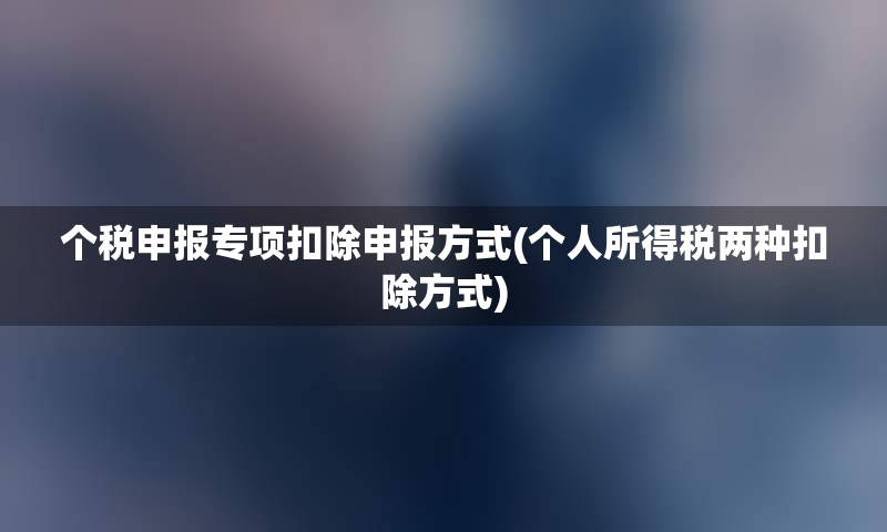 个税申报专项扣除申报方式(个人所得税两种扣除方式)