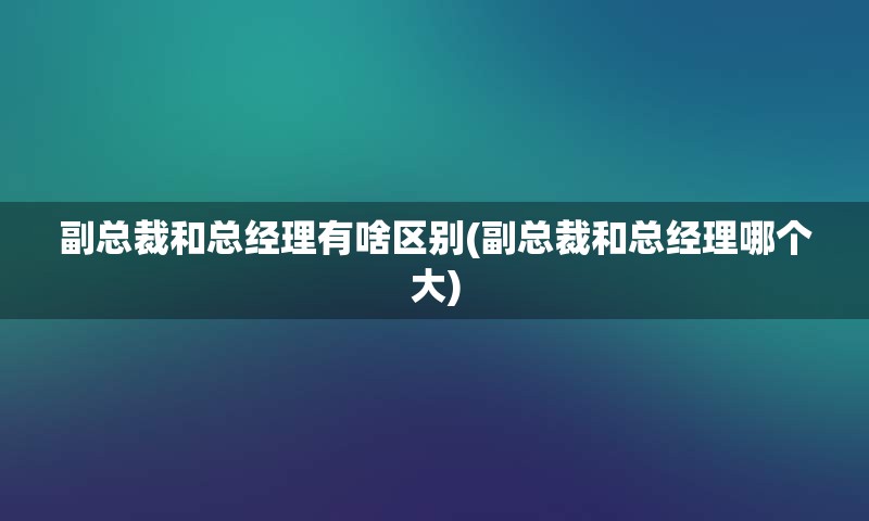 副总裁和总经理有啥区别(副总裁和总经理哪个大)