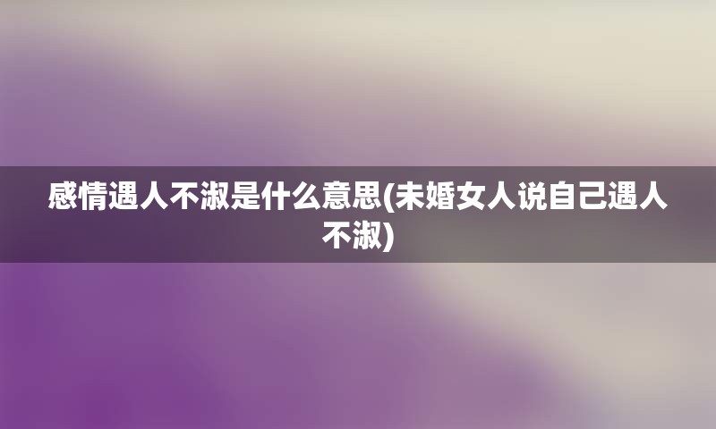 感情遇人不淑是什么意思(未婚女人说自己遇人不淑)