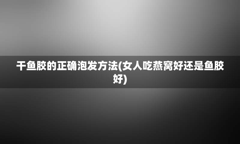 干鱼胶的正确泡发方法(女人吃燕窝好还是鱼胶好)