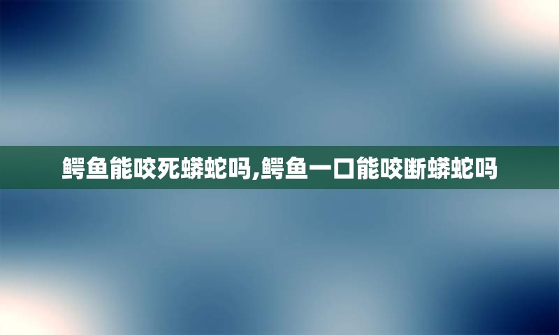 鳄鱼能咬死蟒蛇吗,鳄鱼一口能咬断蟒蛇吗