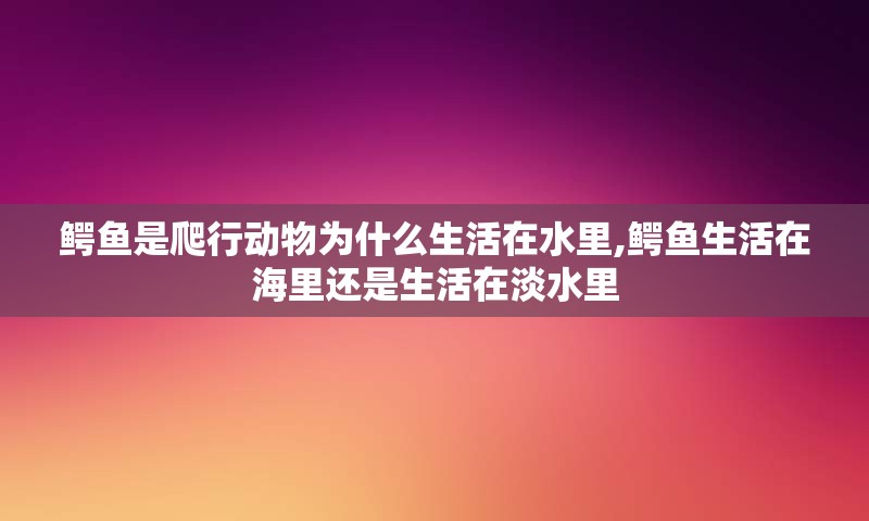 鳄鱼是爬行动物为什么生活在水里,鳄鱼生活在海里还是生活在淡水里