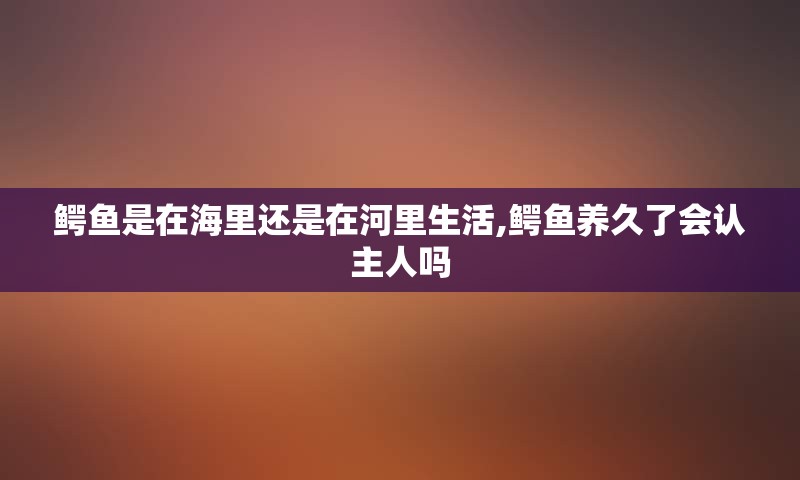 鳄鱼是在海里还是在河里生活,鳄鱼养久了会认主人吗