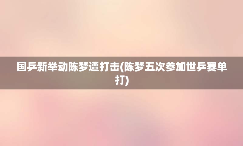 国乒新举动陈梦遭打击(陈梦五次参加世乒赛单打)