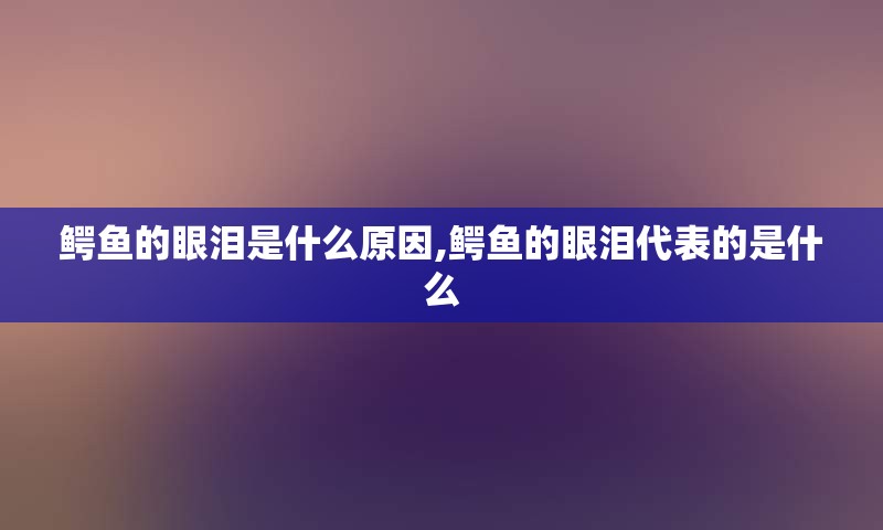 鳄鱼的眼泪是什么原因,鳄鱼的眼泪代表的是什么