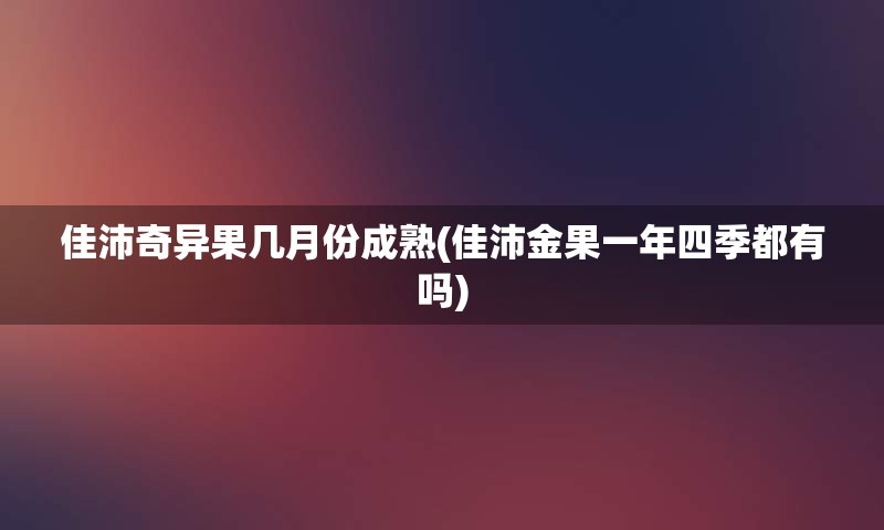 佳沛奇异果几月份成熟(佳沛金果一年四季都有吗)